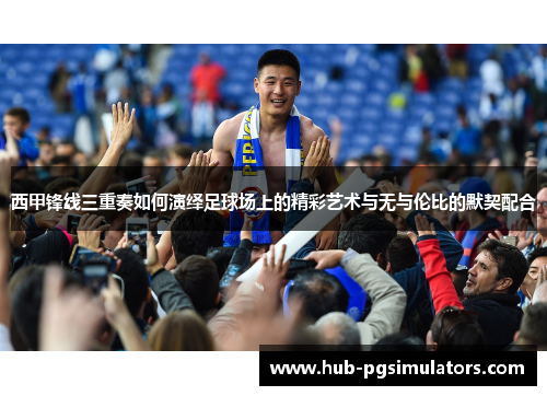西甲锋线三重奏如何演绎足球场上的精彩艺术与无与伦比的默契配合