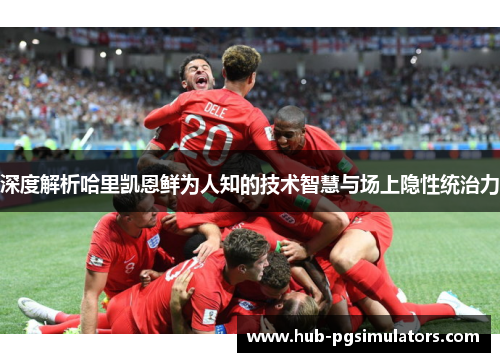 深度解析哈里凯恩鲜为人知的技术智慧与场上隐性统治力