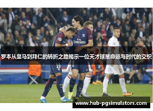 罗本从皇马到拜仁的转折之路揭示一位天才球星命运与时代的交织