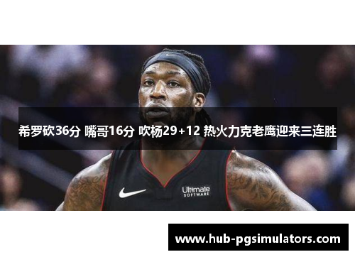 希罗砍36分 嘴哥16分 吹杨29+12 热火力克老鹰迎来三连胜