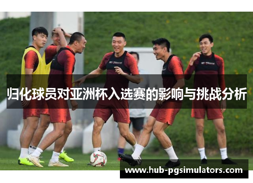 归化球员对亚洲杯入选赛的影响与挑战分析