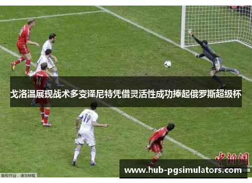 戈洛温展现战术多变泽尼特凭借灵活性成功捧起俄罗斯超级杯