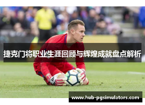 捷克门将职业生涯回顾与辉煌成就盘点解析 捷克门将职业生涯回顾与辉煌成就盘点解析