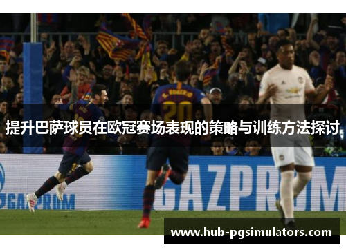 提升巴萨球员在欧冠赛场表现的策略与训练方法探讨