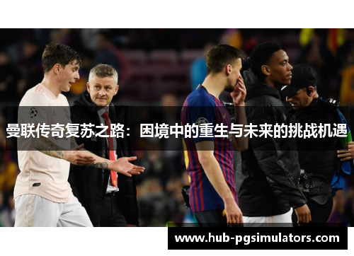 曼联传奇复苏之路:困境中的重生与未来的挑战机遇 曼联传奇复苏之路:困境中的重生与未来的挑战机遇