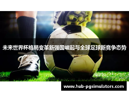 未来世界杯格局变革新强国崛起与全球足球新竞争态势