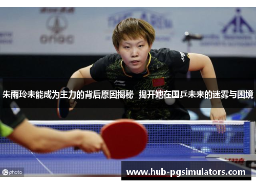 朱雨玲未能成为主力的背后原因揭秘  揭开她在国乒未来的迷雾与困境