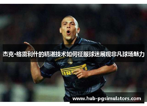 杰克·格雷利什的精湛技术如何征服球迷展现非凡球场魅力