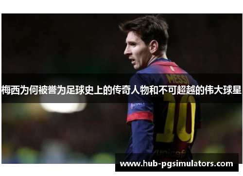 梅西为何被誉为足球史上的传奇人物和不可超越的伟大球星 梅西为何被誉为足球史上的传奇人物和不可超越的伟大球星