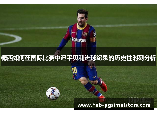 梅西如何在国际比赛中追平贝利进球纪录的历史性时刻分析