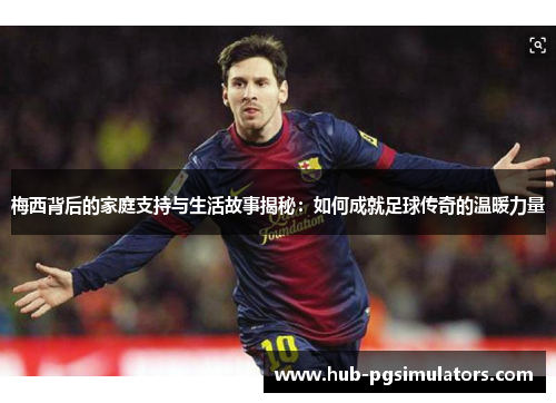 梅西背后的家庭支持与生活故事揭秘：如何成就足球传奇的温暖力量