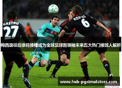 梅西退役后谁将接棒成为全球足球新领袖未来五大热门接班人解析