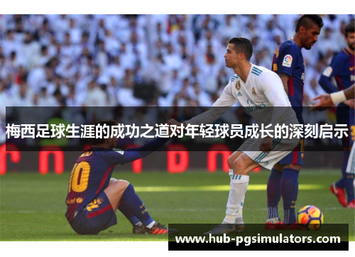 梅西足球生涯的成功之道对年轻球员成长的深刻启示 梅西足球生涯的成功之道对年轻球员成长的深刻启示