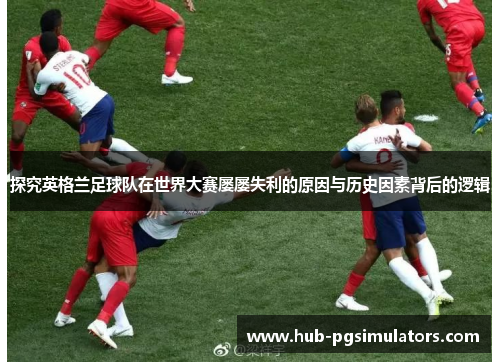 探究英格兰足球队在世界大赛屡屡失利的原因与历史因素背后的逻辑